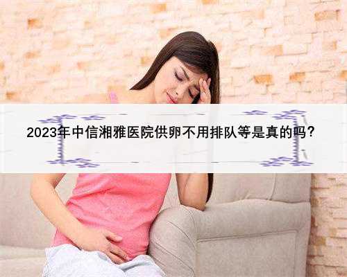 2023年中信湘雅医院供卵不用排队等是真的吗？